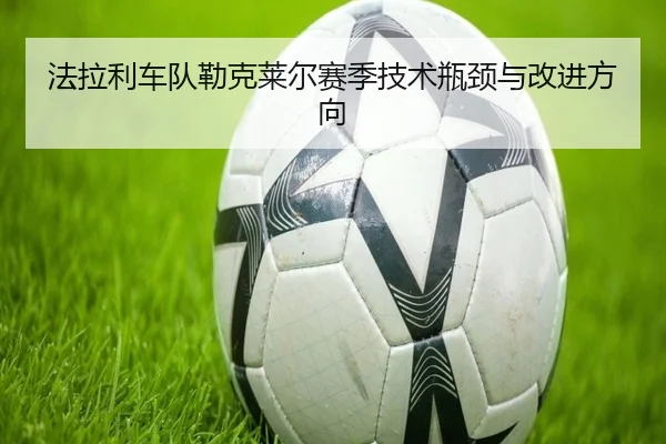 法拉利车队勒克莱尔赛季技术瓶颈与改进方向