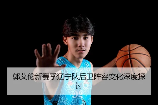 郭艾伦新赛季辽宁队后卫阵容变化深度探讨 - mk